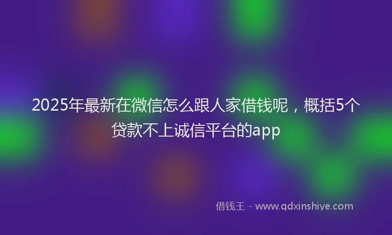 2025年最新在微信怎么跟人家借钱呢，概括5个贷款不上诚信平台的app