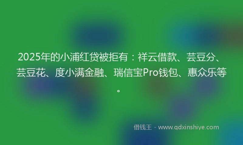 2025年的小浦红贷被拒有：祥云借款、芸豆分、芸豆花、度小满金融、瑞信宝Pro钱包、惠众乐等。