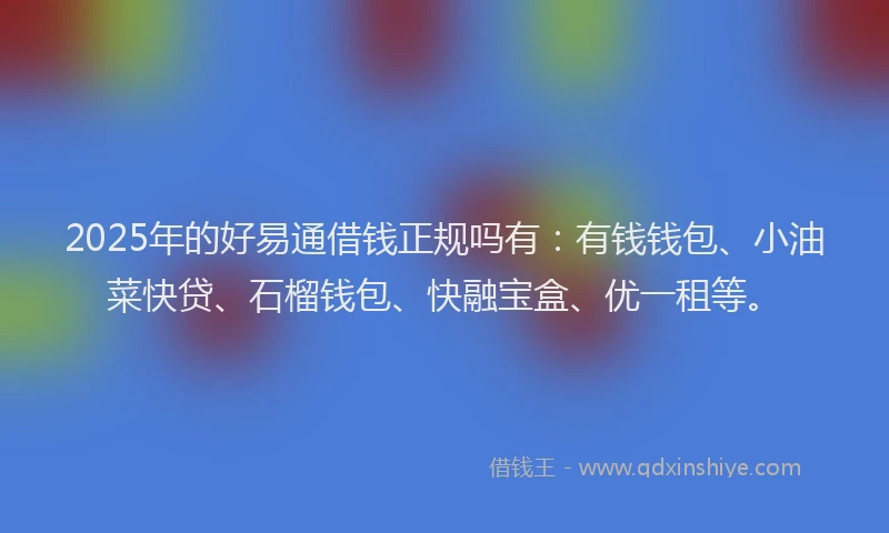 2025年的好易通借钱正规吗有：有钱钱包、小油菜快贷、石榴钱包、快融宝盒、优一租等。