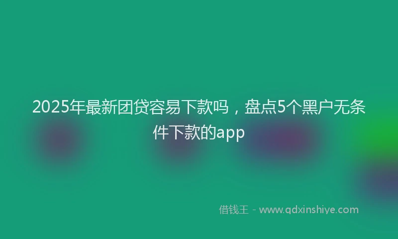 2025年最新团贷容易下款吗，盘点5个黑户无条件下款的app