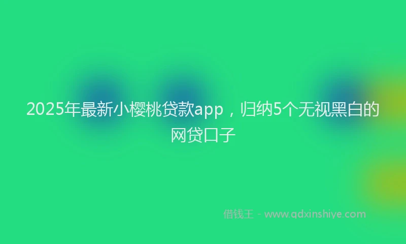 2025年最新小樱桃贷款app，归纳5个无视黑白的网贷口子