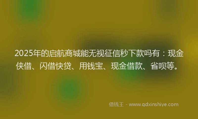 2025年的启航商城能无视征信秒下款吗有：现金侠借、闪借快贷、用钱宝、现金借款、省呗等。