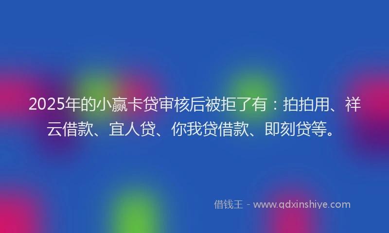 2025年的小赢卡贷审核后被拒了有：拍拍用、祥云借款、宜人贷、你我贷借款、即刻贷等。