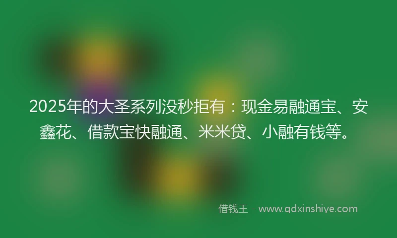 2025年的大圣系列没秒拒有：现金易融通宝、安鑫花、借款宝快融通、米米贷、小融有钱等。