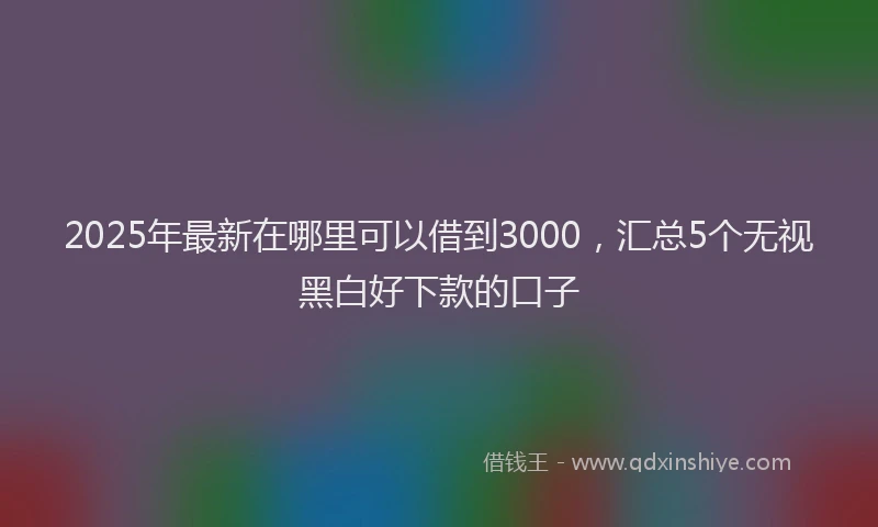 2025年最新在哪里可以借到3000，汇总5个无视黑白好下款的口子