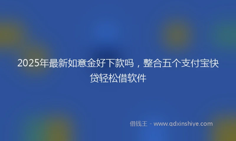 2025年最新如意金好下款吗，整合五个支付宝快贷轻松借软件