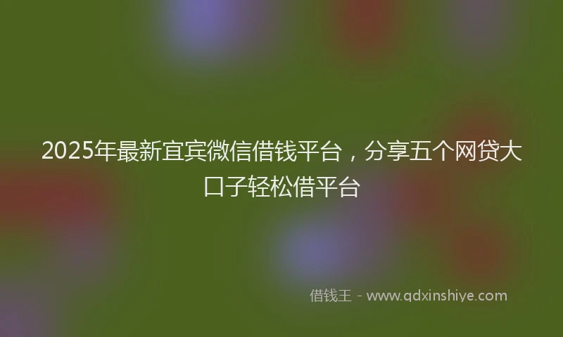 2025年最新宜宾微信借钱平台，分享五个网贷大口子轻松借平台