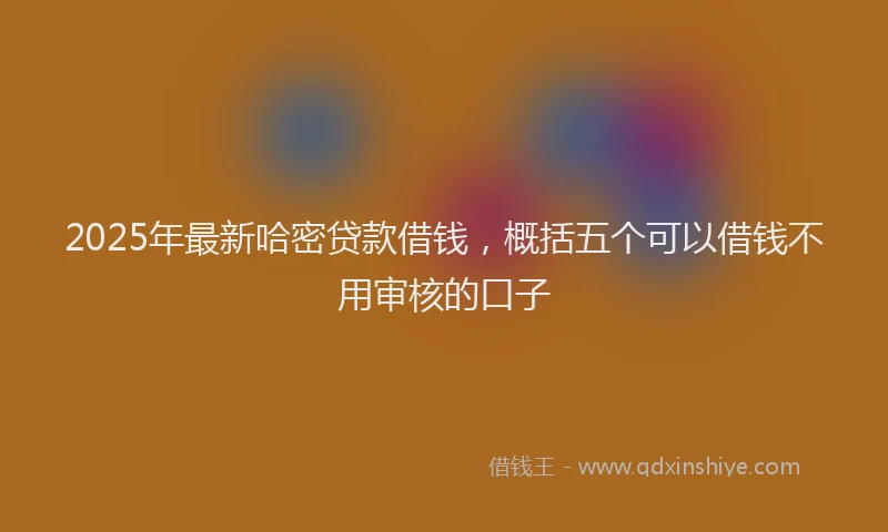 2025年最新哈密贷款借钱，概括五个可以借钱不用审核的口子