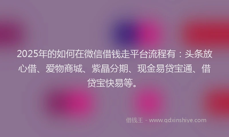2025年的如何在微信借钱走平台流程有：头条放心借、爱物商城、紫晶分期、现金易贷宝通、借贷宝快易等。