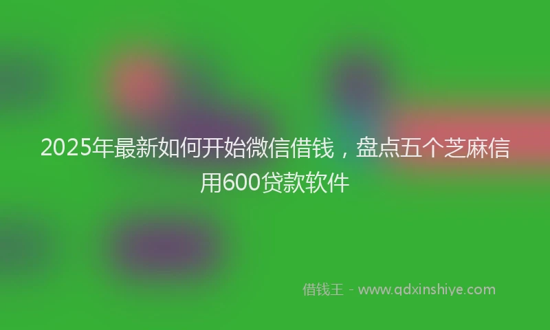 2025年最新如何开始微信借钱，盘点五个芝麻信用600贷款软件