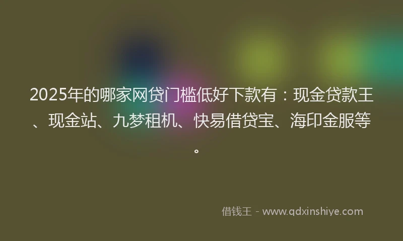 2025年的哪家网贷门槛低好下款有：现金贷款王、现金站、九梦租机、快易借贷宝、海印金服等。