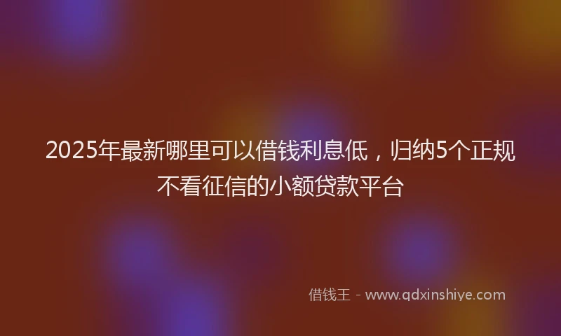 2025年最新哪里可以借钱利息低，归纳5个正规不看征信的小额贷款平台