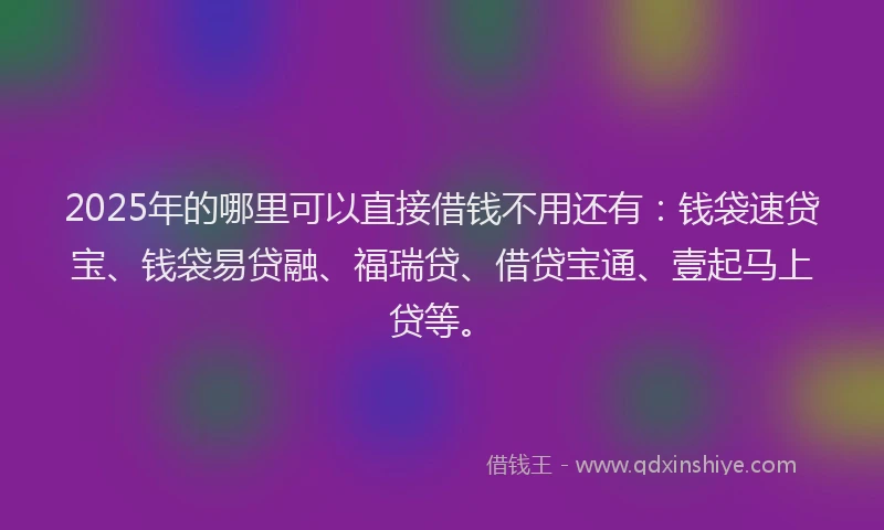 2025年的哪里可以直接借钱不用还有：钱袋速贷宝、钱袋易贷融、福瑞贷、借贷宝通、壹起马上贷等。