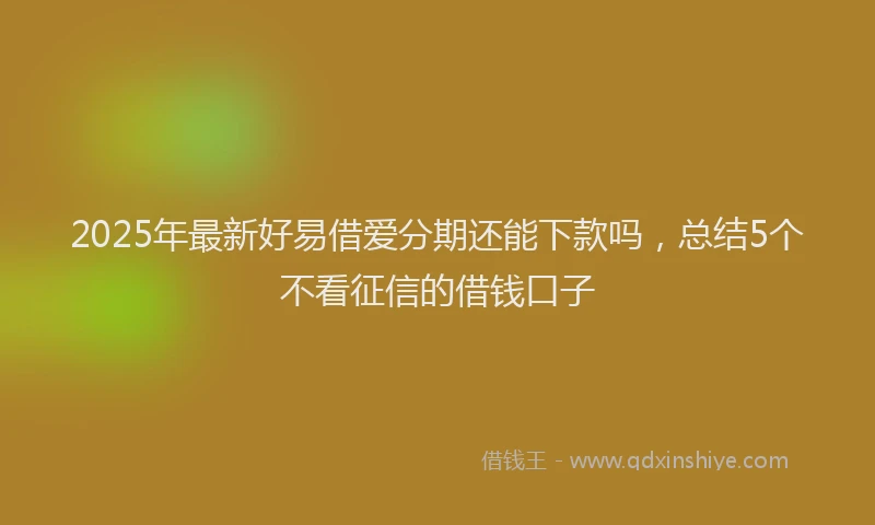 2025年最新好易借爱分期还能下款吗，总结5个不看征信的借钱口子