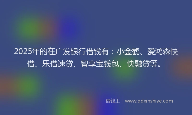 2025年的在广发银行借钱有：小金鹤、爱鸿森快借、乐借速贷、智享宝钱包、快融贷等。
