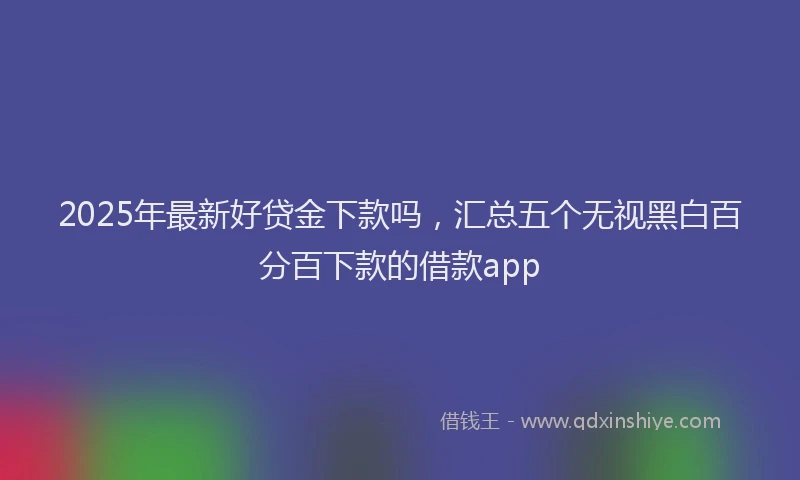 2025年最新好贷金下款吗，汇总五个无视黑白百分百下款的借款app