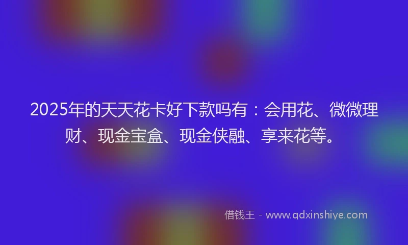 2025年的天天花卡好下款吗有：会用花、微微理财、现金宝盒、现金侠融、享来花等。