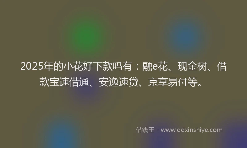 2025年的小花好下款吗有：融e花、现金树、借款宝速借通、安逸速贷、京享易付等。