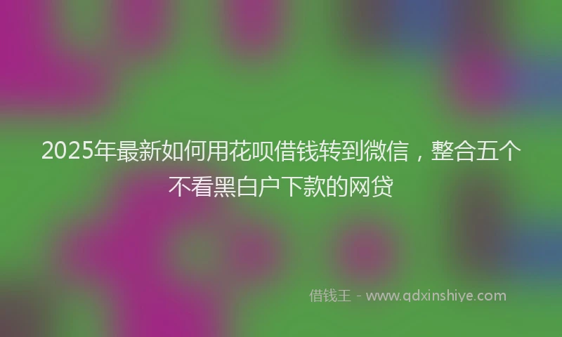 2025年最新如何用花呗借钱转到微信，整合五个不看黑白户下款的网贷
