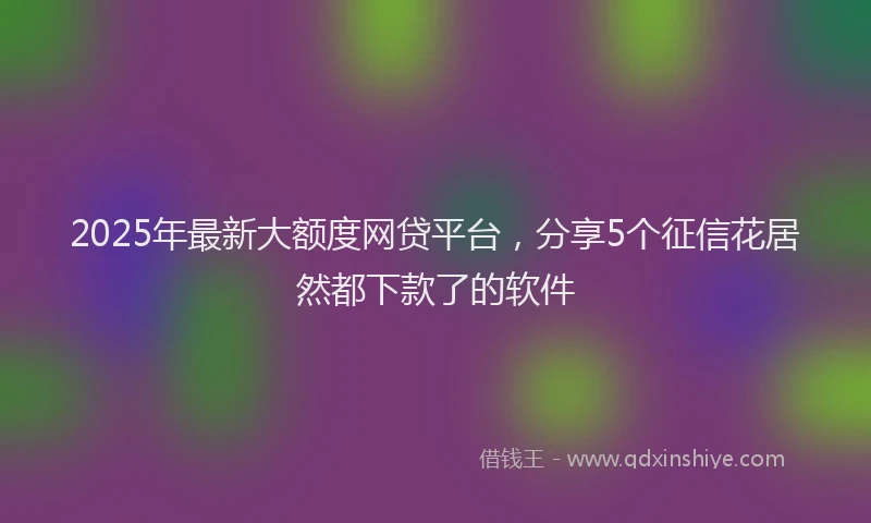 2025年最新大额度网贷平台，分享5个征信花居然都下款了的软件