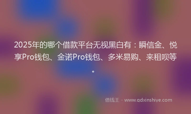 2025年的哪个借款平台无视黑白有：瞬信金、悦享Pro钱包、金诺Pro钱包、多米易购、来租呗等。