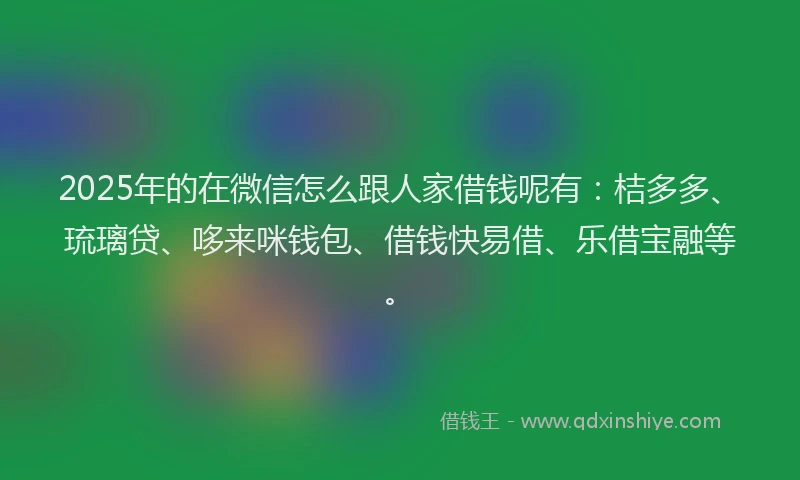 2025年的在微信怎么跟人家借钱呢有：桔多多、琉璃贷、哆来咪钱包、借钱快易借、乐借宝融等。