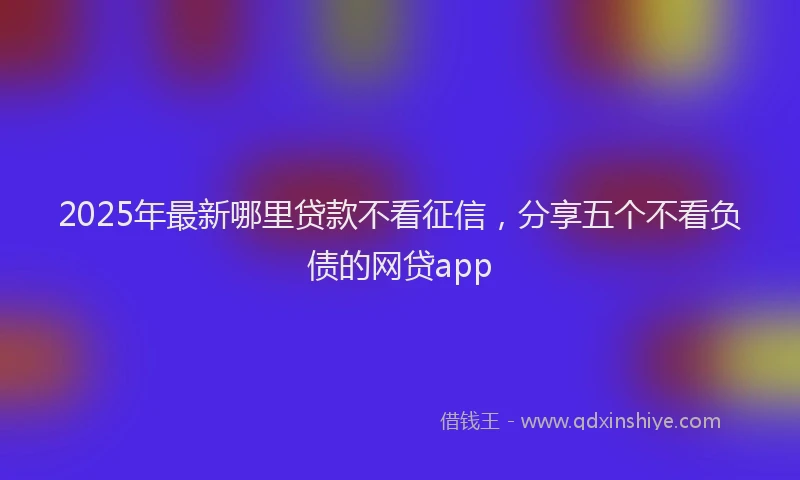 2025年最新哪里贷款不看征信，分享五个不看负债的网贷app