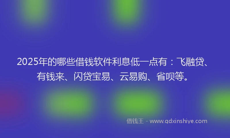 2025年的哪些借钱软件利息低一点有：飞融贷、有钱来、闪贷宝易、云易购、省呗等。