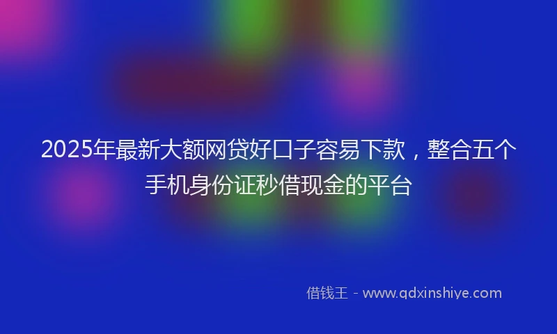 2025年最新大额网贷好口子容易下款，整合五个手机身份证秒借现金的平台