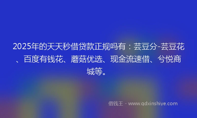 2025年的天天秒借贷款正规吗有：芸豆分-芸豆花、百度有钱花、蘑菇优选、现金流速借、兮悦商城等。