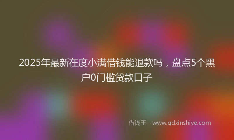2025年最新在度小满借钱能退款吗，盘点5个黑户0门槛贷款口子