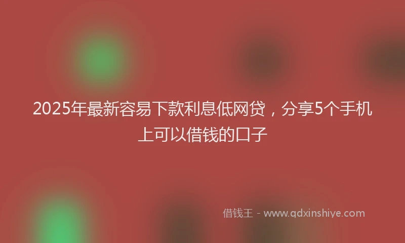 2025年最新容易下款利息低网贷，分享5个手机上可以借钱的口子