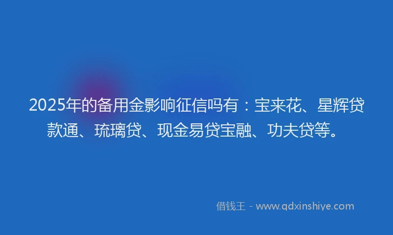 2025年的备用金影响征信吗有：宝来花、星辉贷款通、琉璃贷、现金易贷宝融、功夫贷等。