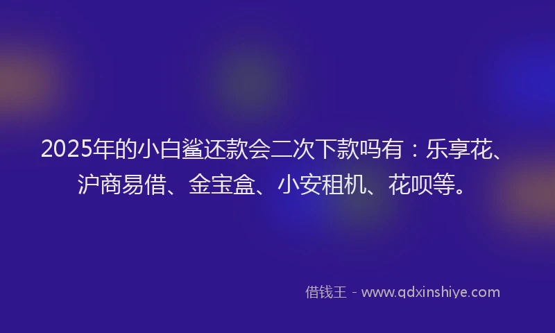 2025年的小白鲨还款会二次下款吗有：乐享花、沪商易借、金宝盒、小安租机、花呗等。