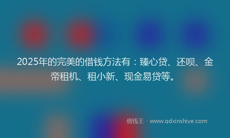 2025年的完美的借钱方法有：臻心贷、还呗、金帝租机、租小新、现金易贷等。