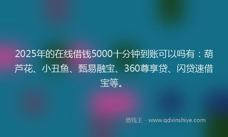 2025年的在线借钱5000十分钟到账可以吗有：葫芦花、小丑鱼、甄易融宝、360尊享贷、闪贷速借宝等。