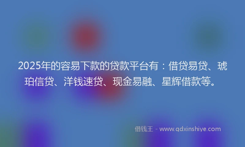 2025年的容易下款的贷款平台有：借贷易贷、琥珀信贷、洋钱速贷、现金易融、星辉借款等。