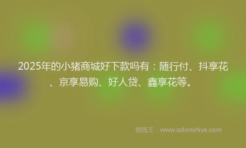2025年的小猪商城好下款吗有：随行付、抖享花、京享易购、好人贷、鑫享花等。