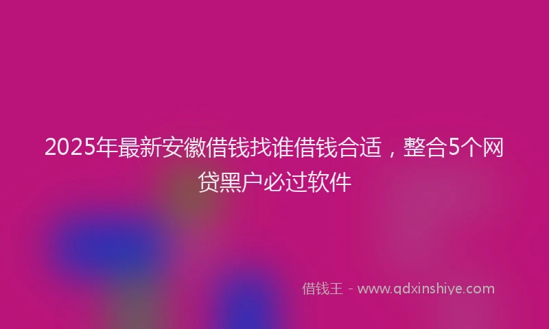 2025年最新安徽借钱找谁借钱合适，整合5个网贷黑户必过软件