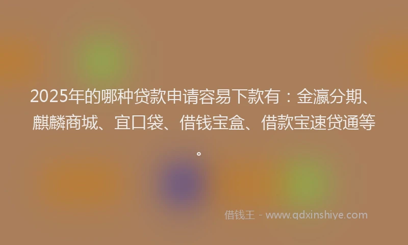 2025年的哪种贷款申请容易下款有：金瀛分期、麒麟商城、宜口袋、借钱宝盒、借款宝速贷通等。