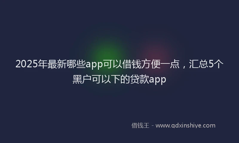 2025年最新哪些app可以借钱方便一点，汇总5个黑户可以下的贷款app