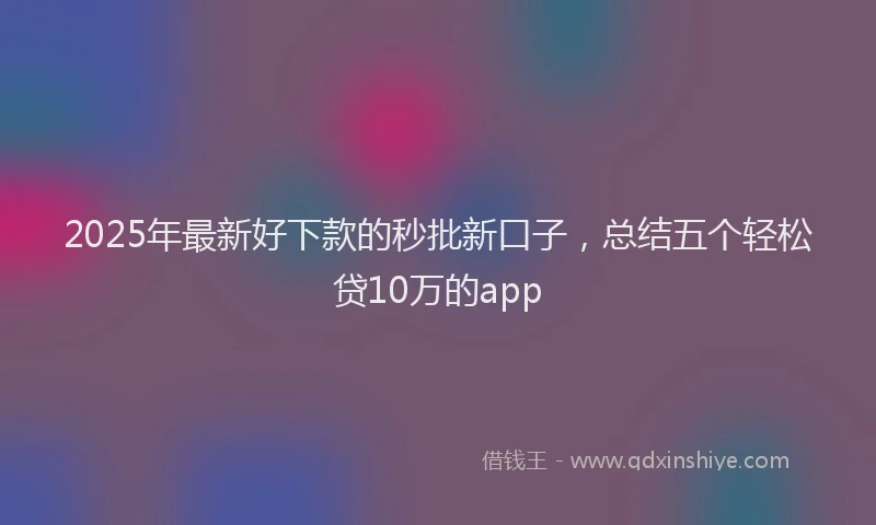 2025年最新好下款的秒批新口子，总结五个轻松贷10万的app