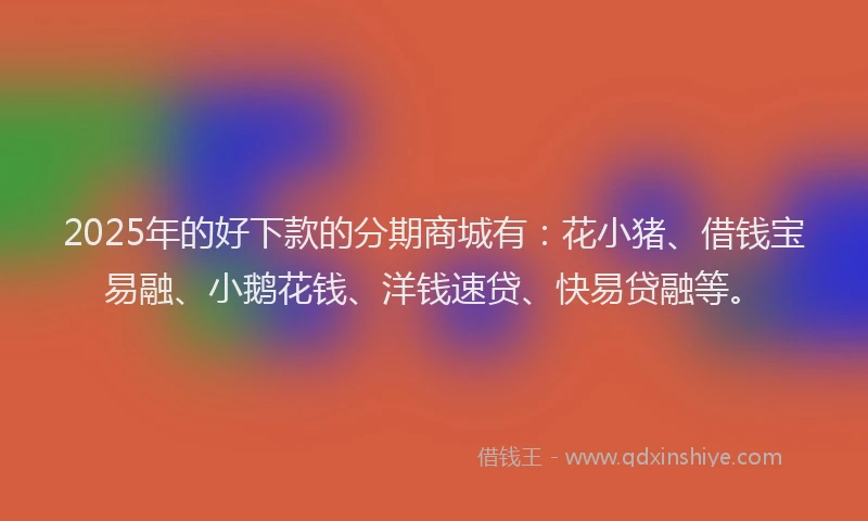 2025年的好下款的分期商城有：花小猪、借钱宝易融、小鹅花钱、洋钱速贷、快易贷融等。