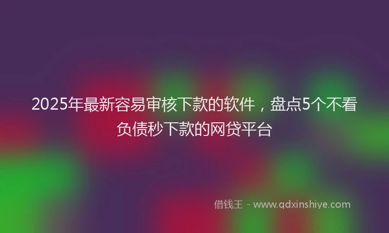 2025年最新容易审核下款的软件，盘点5个不看负债秒下款的网贷平台