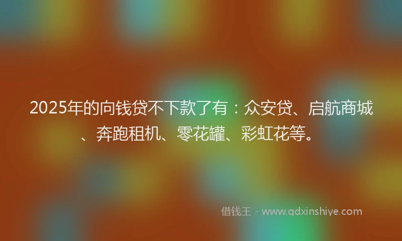 2025年的向钱贷不下款了有：众安贷、启航商城、奔跑租机、零花罐、彩虹花等。