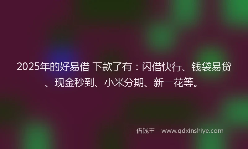 2025年的好易借 下款了有：闪借快行、钱袋易贷、现金秒到、小米分期、新一花等。