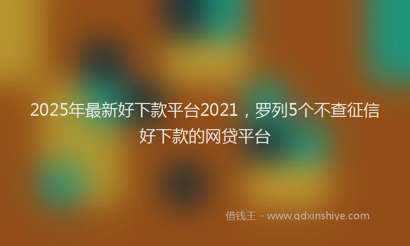 2025年最新好下款平台2021，罗列5个不查征信好下款的网贷平台