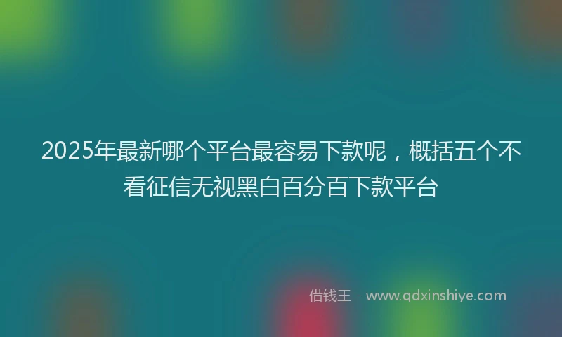 2025年最新哪个平台最容易下款呢，概括五个不看征信无视黑白百分百下款平台