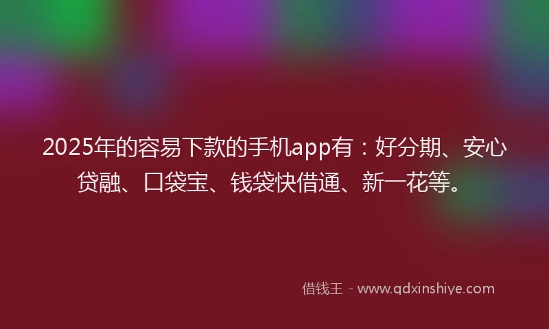 2025年的容易下款的手机app有：好分期、安心贷融、口袋宝、钱袋快借通、新一花等。