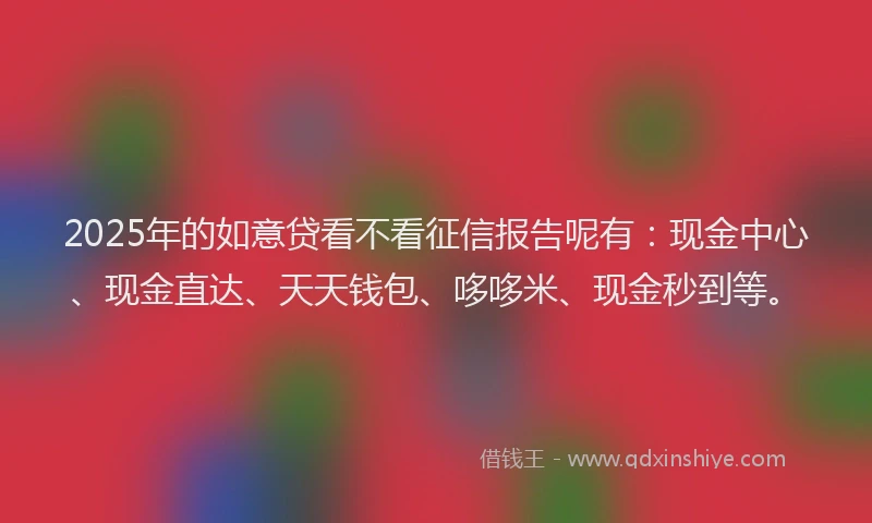 2025年的如意贷看不看征信报告呢有：现金中心、现金直达、天天钱包、哆哆米、现金秒到等。